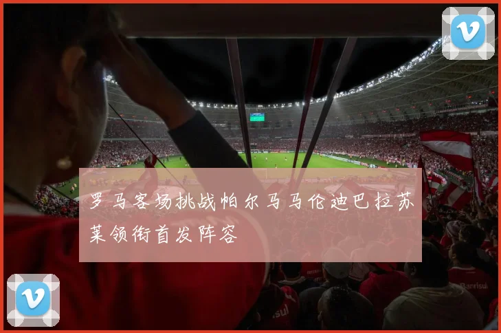 罗马客场挑战帕尔马马伦迪巴拉苏莱领衔首发阵容